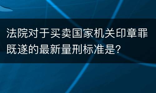 法院对于买卖国家机关印章罪既遂的最新量刑标准是？