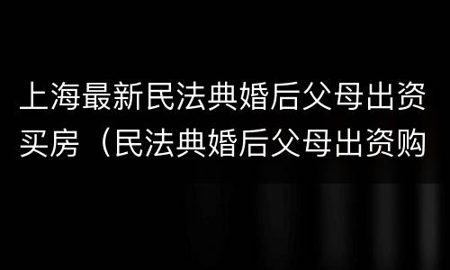 上海最新民法典婚后父母出资买房（民法典婚后父母出资购房）