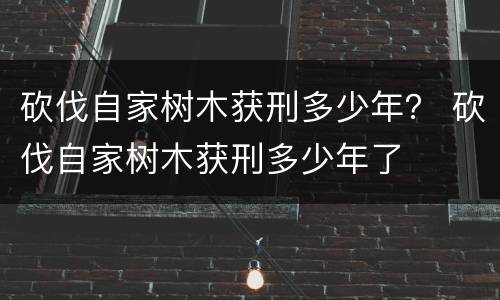 砍伐自家树木获刑多少年？ 砍伐自家树木获刑多少年了