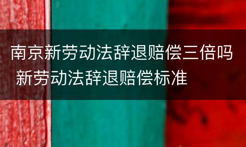 南京新劳动法辞退赔偿三倍吗 新劳动法辞退赔偿标准