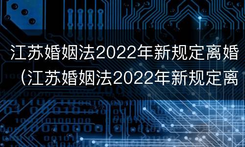 江苏婚姻法2022年新规定离婚（江苏婚姻法2022年新规定离婚财产分割）