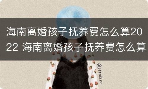 海南离婚孩子抚养费怎么算2022 海南离婚孩子抚养费怎么算2022年