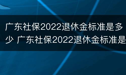 广东社保2022退休金标准是多少 广东社保2022退休金标准是多少钱