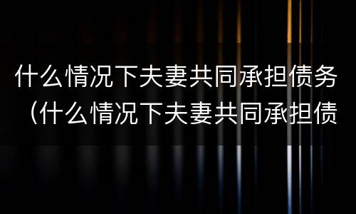 什么情况下夫妻共同承担债务（什么情况下夫妻共同承担债务责任）