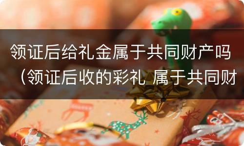 领证后给礼金属于共同财产吗（领证后收的彩礼 属于共同财产吗）