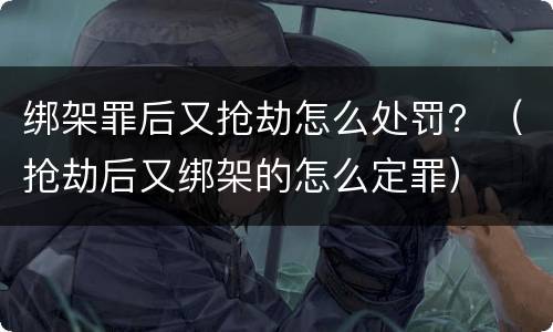 绑架罪后又抢劫怎么处罚？（抢劫后又绑架的怎么定罪）