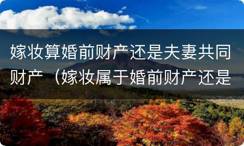 嫁妆算婚前财产还是夫妻共同财产（嫁妆属于婚前财产还是婚后）