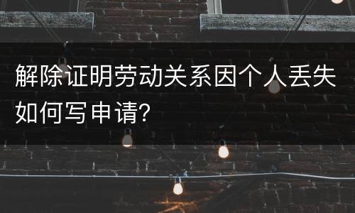 解除证明劳动关系因个人丢失如何写申请？
