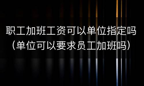 职工加班工资可以单位指定吗（单位可以要求员工加班吗）