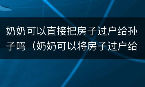 奶奶可以直接把房子过户给孙子吗（奶奶可以将房子过户给孙子吗）