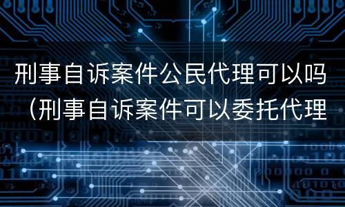 刑事自诉案件公民代理可以吗（刑事自诉案件可以委托代理人吗）
