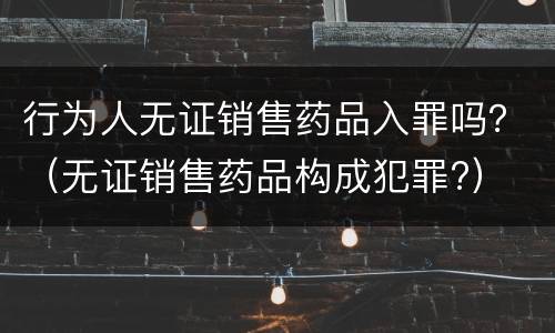 行为人无证销售药品入罪吗？（无证销售药品构成犯罪?）