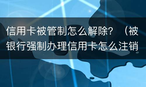 信用卡被管制怎么解除？（被银行强制办理信用卡怎么注销）