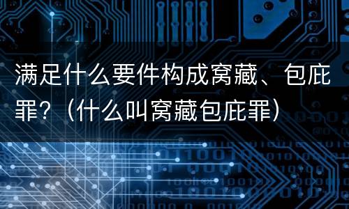 满足什么要件构成窝藏、包庇罪?（什么叫窝藏包庇罪）