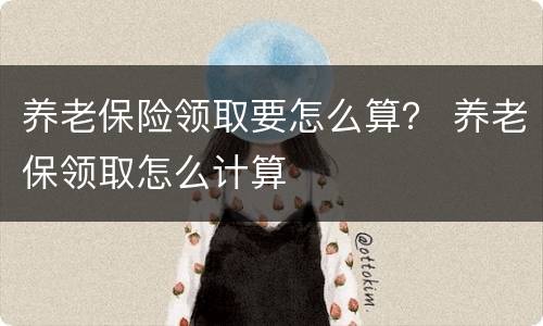 养老保险领取要怎么算？ 养老保领取怎么计算