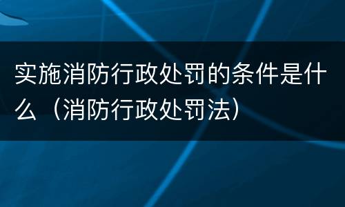 实施消防行政处罚的条件是什么（消防行政处罚法）