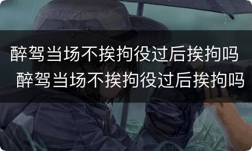 醉驾当场不挨拘役过后挨拘吗 醉驾当场不挨拘役过后挨拘吗怎么办