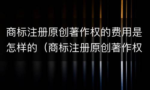 商标注册原创著作权的费用是怎样的（商标注册原创著作权的费用是怎样的呢）