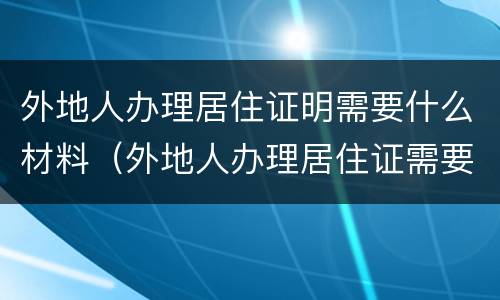 外地人办理居住证明需要什么材料（外地人办理居住证需要什么资料）