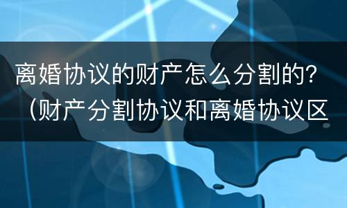 离婚协议的财产怎么分割的？（财产分割协议和离婚协议区别）