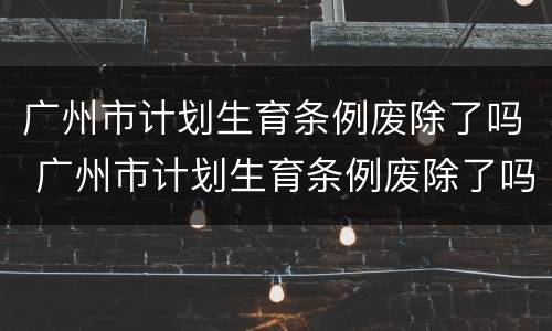 广州市计划生育条例废除了吗 广州市计划生育条例废除了吗现在