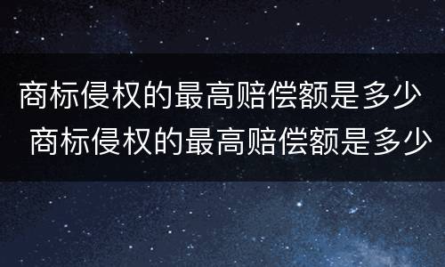 商标侵权的最高赔偿额是多少 商标侵权的最高赔偿额是多少万