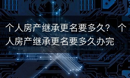 个人房产继承更名要多久？ 个人房产继承更名要多久办完