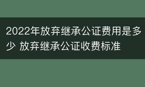 2022年放弃继承公证费用是多少 放弃继承公证收费标准