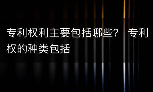 专利权利主要包括哪些？ 专利权的种类包括