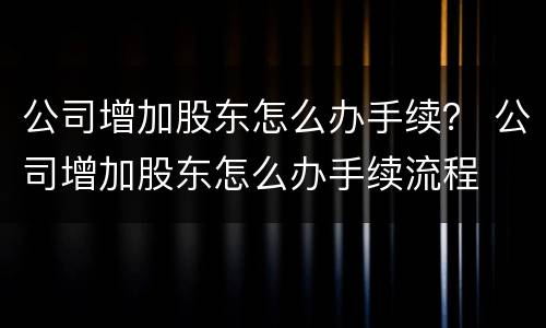 公司增加股东怎么办手续？ 公司增加股东怎么办手续流程