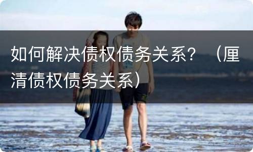 如何解决债权债务关系？（厘清债权债务关系）