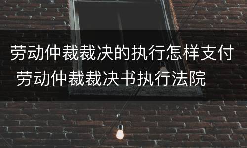 劳动仲裁裁决的执行怎样支付 劳动仲裁裁决书执行法院