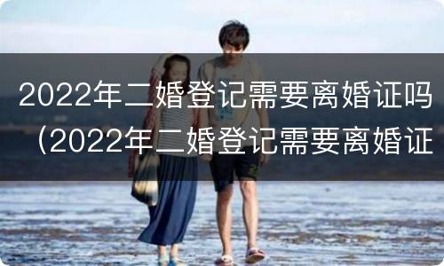 2022年二婚登记需要离婚证吗（2022年二婚登记需要离婚证吗）