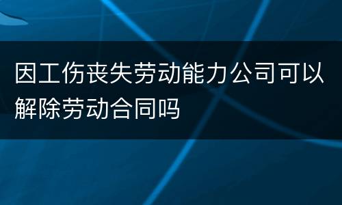 因工伤丧失劳动能力公司可以解除劳动合同吗