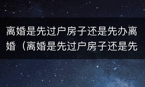 离婚是先过户房子还是先办离婚（离婚是先过户房子还是先办离婚证明）