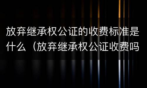 放弃继承权公证的收费标准是什么（放弃继承权公证收费吗）