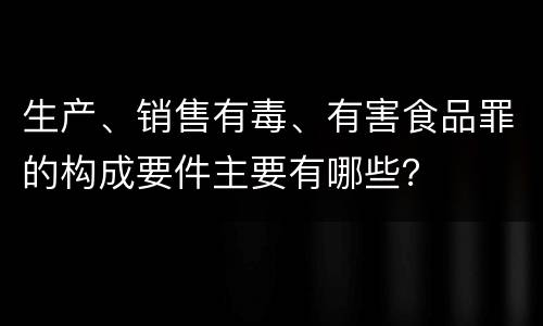 生产、销售有毒、有害食品罪的构成要件主要有哪些？