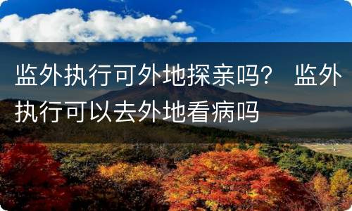 监外执行可外地探亲吗？ 监外执行可以去外地看病吗