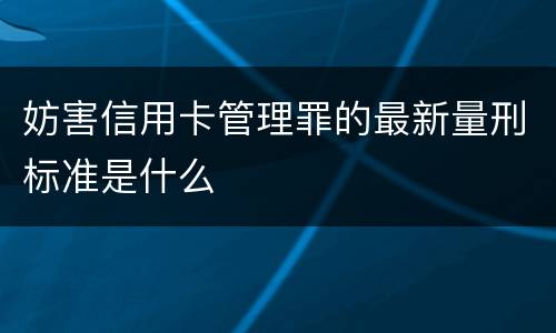 妨害信用卡管理罪的最新量刑标准是什么