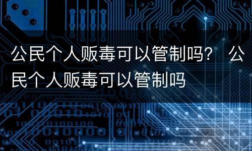 公民个人贩毒可以管制吗？ 公民个人贩毒可以管制吗