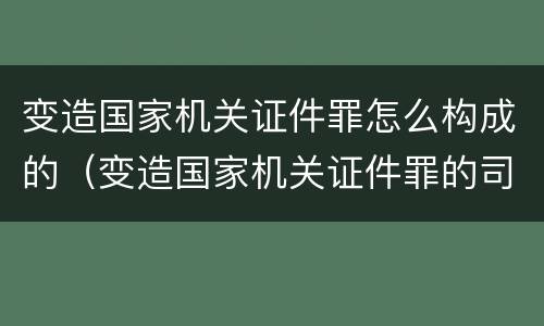 变造国家机关证件罪怎么构成的（变造国家机关证件罪的司法认定）