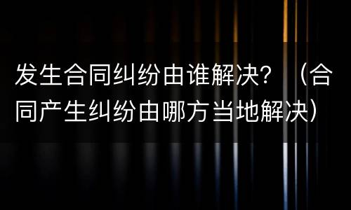 发生合同纠纷由谁解决？（合同产生纠纷由哪方当地解决）