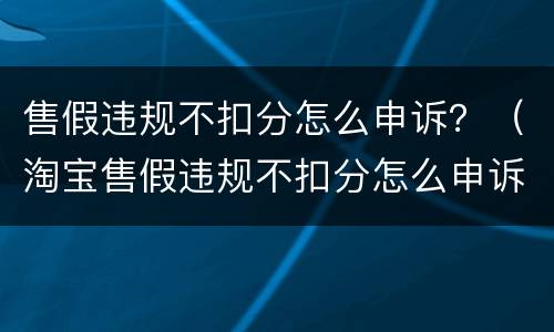 售假违规不扣分怎么申诉？（淘宝售假违规不扣分怎么申诉）