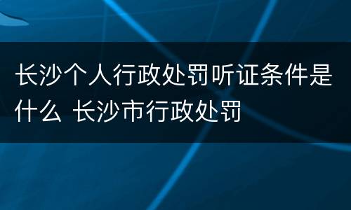 长沙个人行政处罚听证条件是什么 长沙市行政处罚