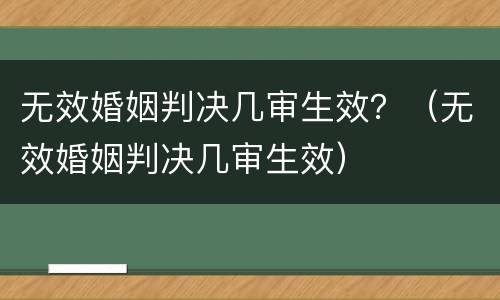 无效婚姻判决几审生效？（无效婚姻判决几审生效）