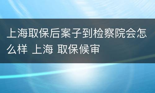 上海取保后案子到检察院会怎么样 上海 取保候审