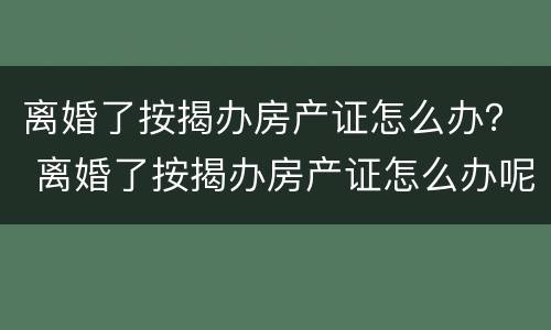 离婚了按揭办房产证怎么办？ 离婚了按揭办房产证怎么办呢
