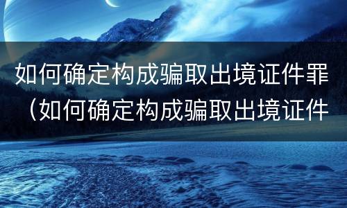 如何确定构成骗取出境证件罪（如何确定构成骗取出境证件罪的条件）