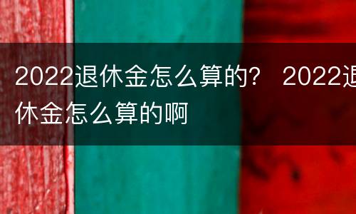 2022退休金怎么算的？ 2022退休金怎么算的啊