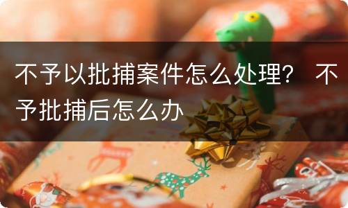 不予以批捕案件怎么处理？ 不予批捕后怎么办